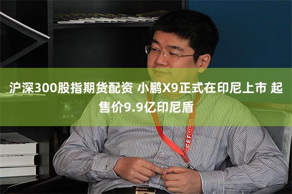 沪深300股指期货配资 小鹏X9正式在印尼上市 起售价9.9亿印尼盾