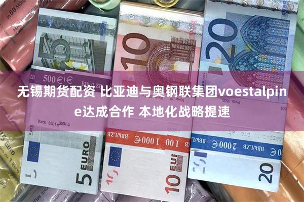 无锡期货配资 比亚迪与奥钢联集团voestalpine达成合作 本地化战略提速
