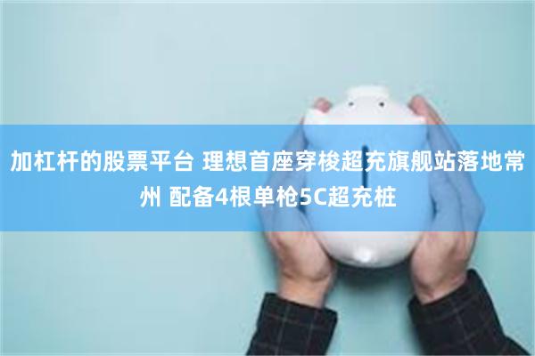 加杠杆的股票平台 理想首座穿梭超充旗舰站落地常州 配备4根单枪5C超充桩