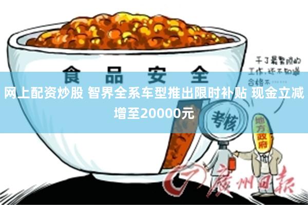 网上配资炒股 智界全系车型推出限时补贴 现金立减增至20000元