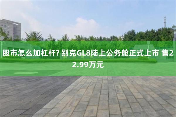 股市怎么加杠杆? 别克GL8陆上公务舱正式上市 售22.99万元