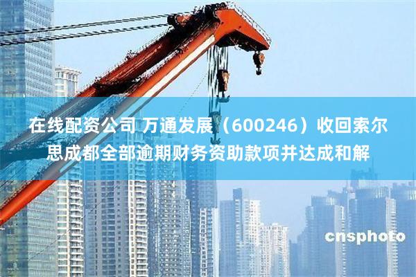 在线配资公司 万通发展（600246）收回索尔思成都全部逾期财务资助款项并达成和解