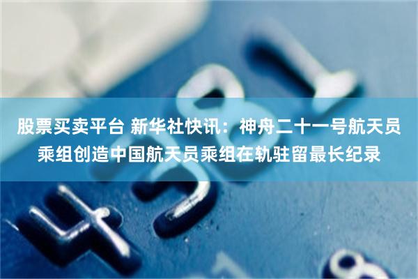 股票买卖平台 新华社快讯：神舟二十一号航天员乘组创造中国航天员乘组在轨驻留最长纪录