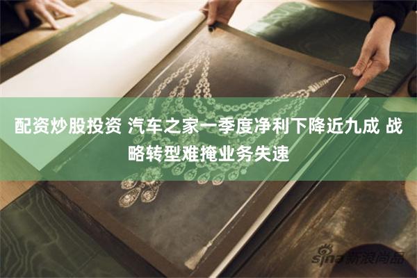 配资炒股投资 汽车之家一季度净利下降近九成 战略转型难掩业务失速