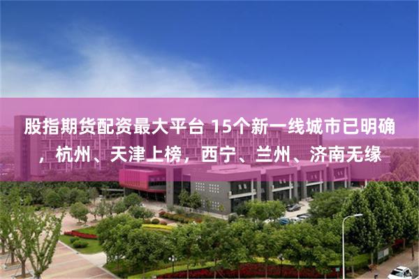 股指期货配资最大平台 15个新一线城市已明确，杭州、天津上榜，西宁、兰州、济南无缘