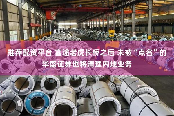 推荐配资平台 富途老虎长桥之后 未被“点名”的华盛证券也将清理内地业务