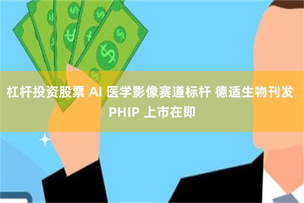 杠杆投资股票 AI 医学影像赛道标杆 德适生物刊发 PHIP 上市在即