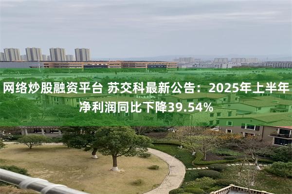网络炒股融资平台 苏交科最新公告：2025年上半年净利润同比下降39.54%