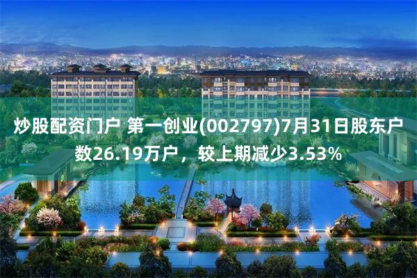 炒股配资门户 第一创业(002797)7月31日股东户数26.19万户，较上期减少3.53%