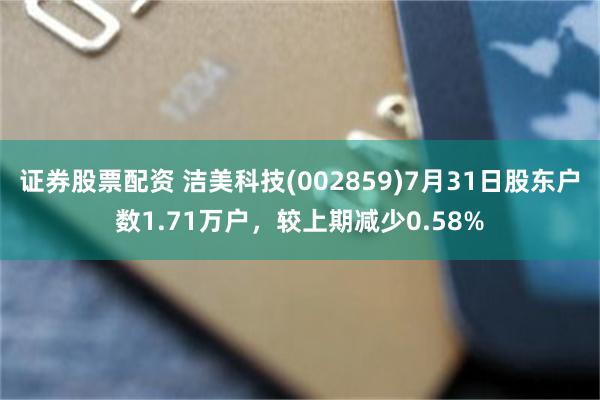 证券股票配资 洁美科技(002859)7月31日股东户数1.71万户，较上期减少0.58%