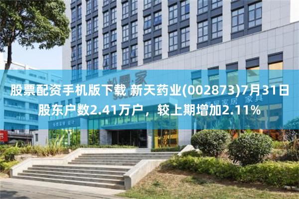 股票配资手机版下载 新天药业(002873)7月31日股东户数2.41万户，较上期增加2.11%