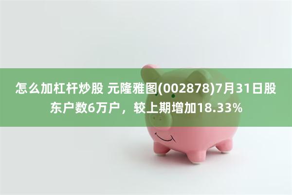 怎么加杠杆炒股 元隆雅图(002878)7月31日股东户数6万户，较上期增加18.33%