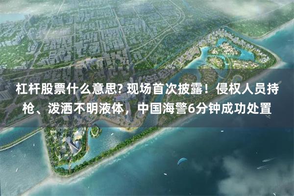 杠杆股票什么意思? 现场首次披露！侵权人员持枪、泼洒不明液体，中国海警6分钟成功处置