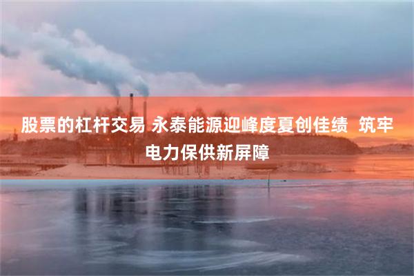 股票的杠杆交易 永泰能源迎峰度夏创佳绩 筑牢电力保供新屏障