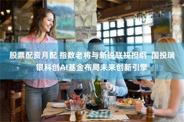 股票配资月配 指数老将与新锐联袂担纲 国投瑞银科创AI基金布局未来创新引擎