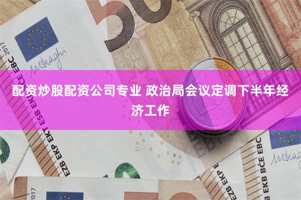 配资炒股配资公司专业 政治局会议定调下半年经济工作