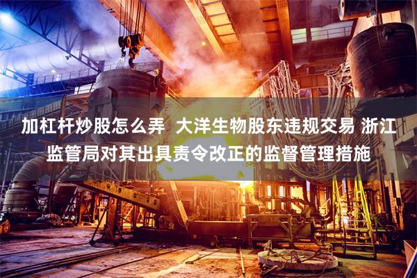 加杠杆炒股怎么弄  大洋生物股东违规交易 浙江监管局对其出具责令改正的监督管理措施