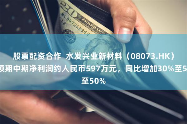 股票配资合作  水发兴业新材料（08073.HK）：预期中期净利润约人民币597万元，同比增加30%至50%