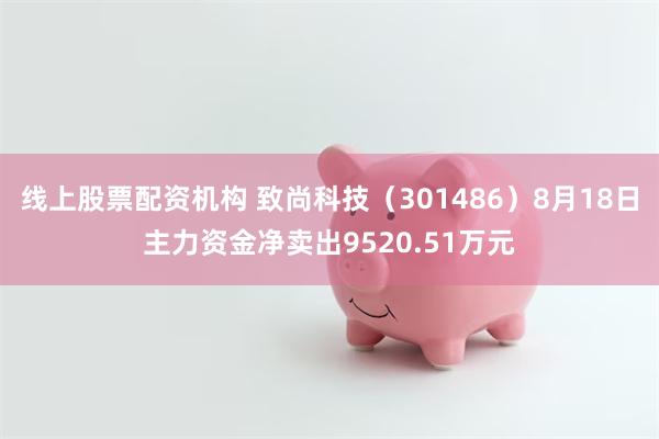 线上股票配资机构 致尚科技（301486）8月18日主力资金净卖出9520.51万元
