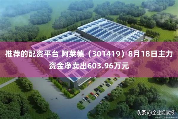 推荐的配资平台 阿莱德（301419）8月18日主力资金净卖出603.96万元