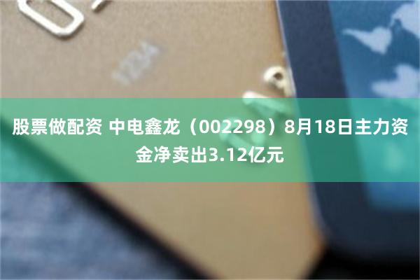 股票做配资 中电鑫龙（002298）8月18日主力资金净卖出3.12亿元