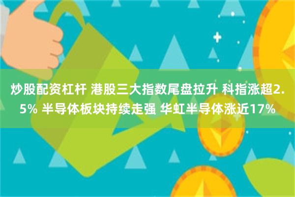 炒股配资杠杆 港股三大指数尾盘拉升 科指涨超2.5% 半导体板块持续走强 华虹半导体涨近17%