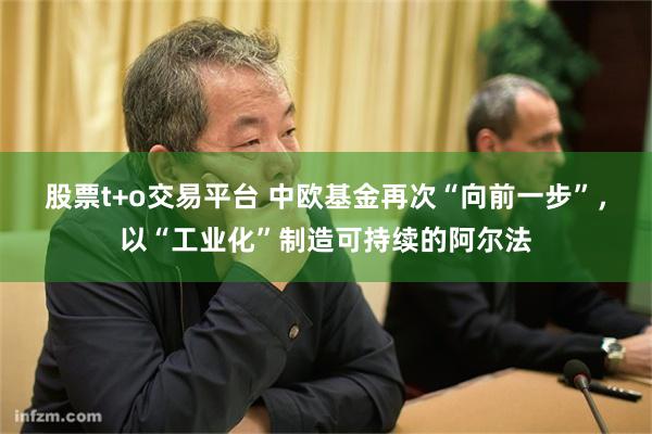 股票t+o交易平台 中欧基金再次“向前一步”，以“工业化”制造可持续的阿尔法