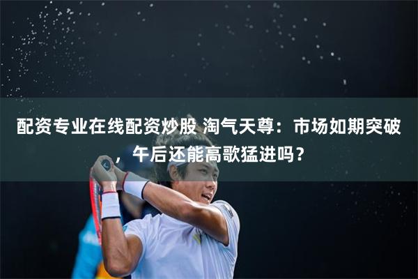 配资专业在线配资炒股 淘气天尊：市场如期突破，午后还能高歌猛进吗？