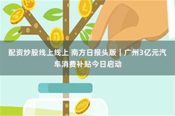 配资炒股线上线上 南方日报头版｜广州3亿元汽车消费补贴今日启动
