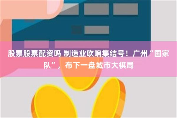 股票股票配资吗 制造业吹响集结号！广州“国家队”，布下一盘城市大棋局