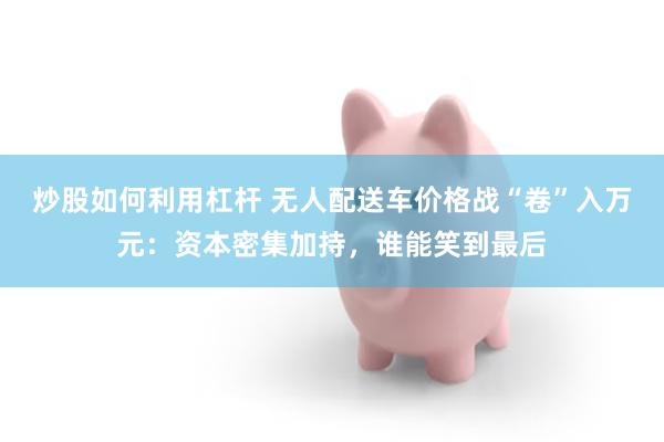 炒股如何利用杠杆 无人配送车价格战“卷”入万元：资本密集加持，谁能笑到最后