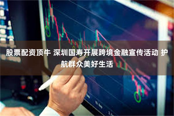 股票配资顶牛 深圳国寿开展跨境金融宣传活动 护航群众美好生活