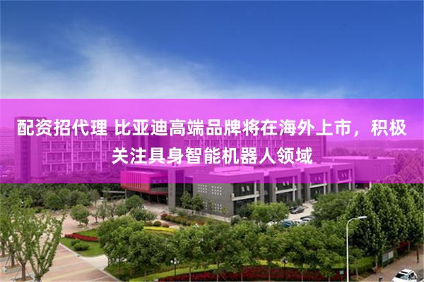 配资招代理 比亚迪高端品牌将在海外上市,积极关注具身智能机器人领域