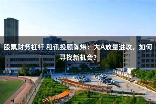 股票财务杠杆 和讯投顾陈炜：大A放量进攻，如何寻找新机会？
