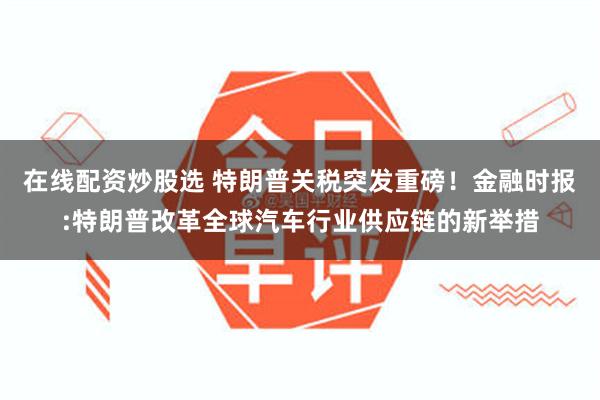 在线配资炒股选 特朗普关税突发重磅！金融时报:特朗普改革全球汽车行业供应链的新举措