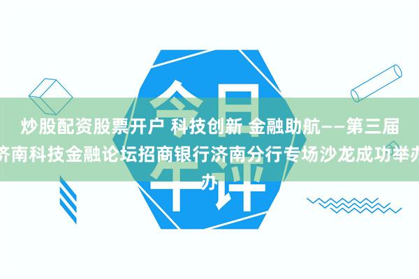 炒股配资股票开户 科技创新 金融助航——第三届济南科技金融论坛招商银行济南分行专场沙龙成功举办