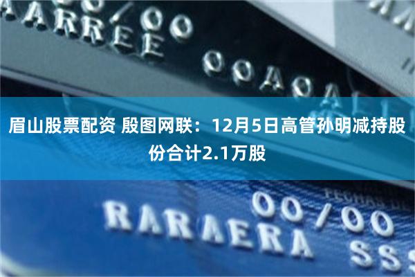 眉山股票配资 殷图网联：12月5日高管孙明减持股份合计2.1万股