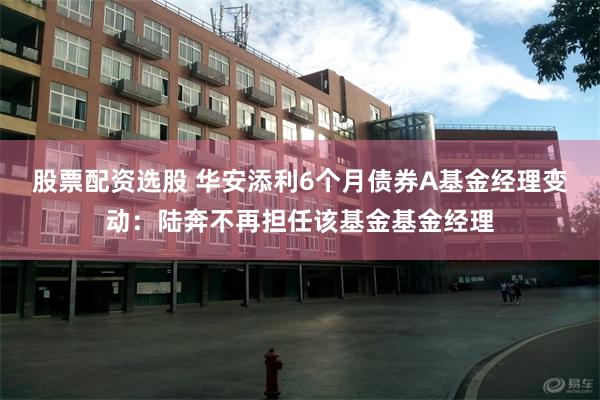 股票配资选股 华安添利6个月债券A基金经理变动：陆奔不再担任该基金基金经理