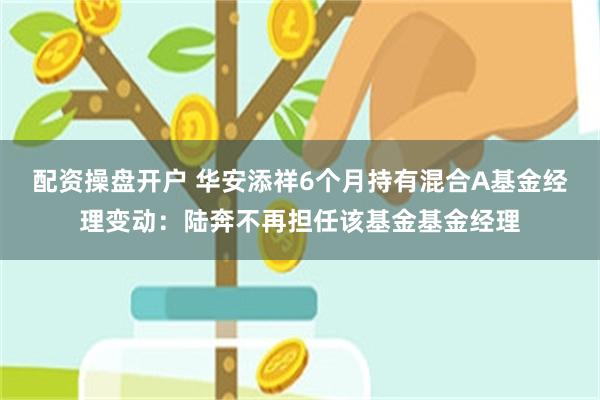 配资操盘开户 华安添祥6个月持有混合A基金经理变动：陆奔不再担任该基金基金经理