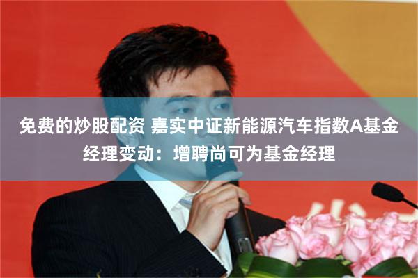 免费的炒股配资 嘉实中证新能源汽车指数A基金经理变动：增聘尚可为基金经理
