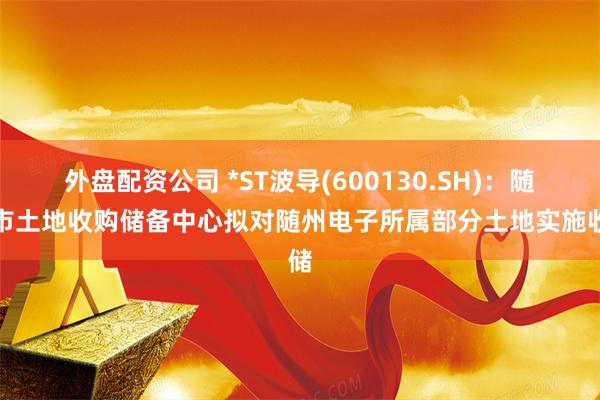 外盘配资公司 *ST波导(600130.SH)：随州市土地收购储备中心拟对随州电子所属部分土地实施收储