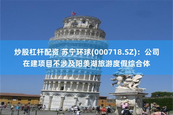 炒股杠杆配资 苏宁环球(000718.SZ)：公司在建项目不涉及阳羡湖旅游度假综合体