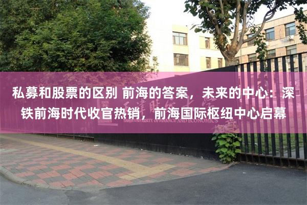 私募和股票的区别 前海的答案，未来的中心：深铁前海时代收官热销，前海国际枢纽中心启幕