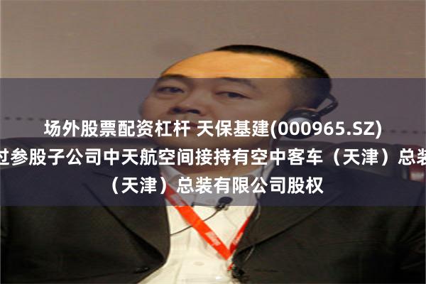 场外股票配资杠杆 天保基建(000965.SZ)：公司目前通过参股子公司中天航空间接持有空中客车（天津）总装有限公司股权