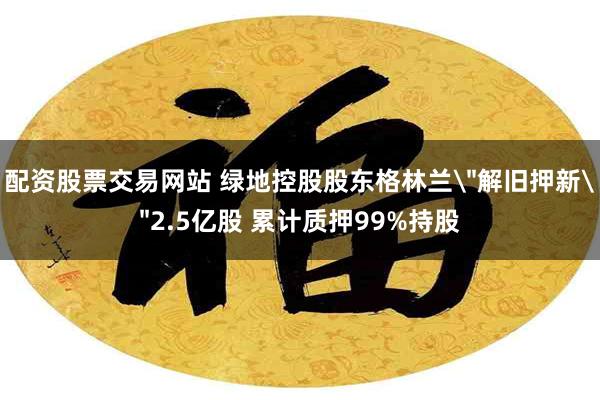 配资股票交易网站 绿地控股股东格林兰＂解旧押新＂2.5亿股 累计质押99%持股