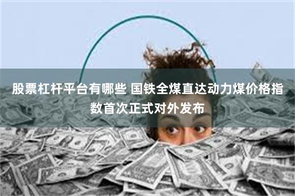 股票杠杆平台有哪些 国铁全煤直达动力煤价格指数首次正式对外发布