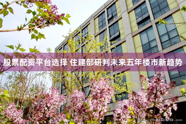 股票配资平台选择 住建部研判未来五年楼市新趋势