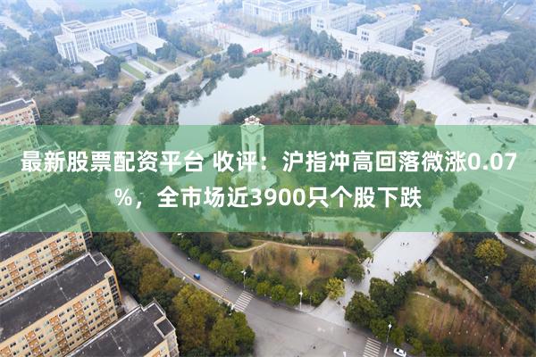 最新股票配资平台 收评：沪指冲高回落微涨0.07%，全市场近3900只个股下跌
