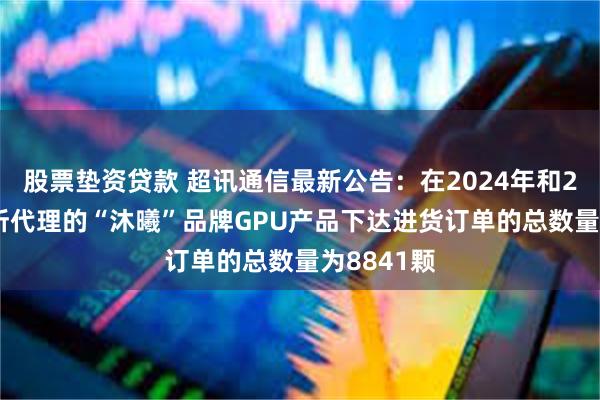 股票垫资贷款 超讯通信最新公告：在2024年和2025年对所代理的“沐曦”品牌GPU产品下达进货订单的总数量为8841颗