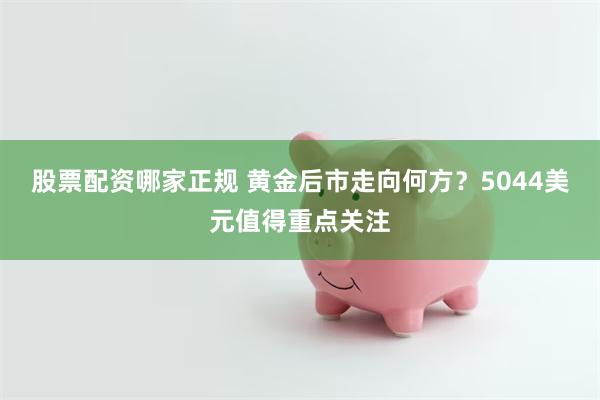 股票配资哪家正规 黄金后市走向何方？5044美元值得重点关注